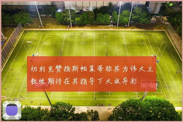 切利克赞扬斯帕莱蒂称其为伟大主教练期待在其指导下大放异彩