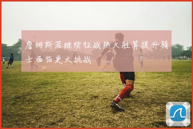 詹姆斯若继续征战热火胜算提升骑士面临更大挑战