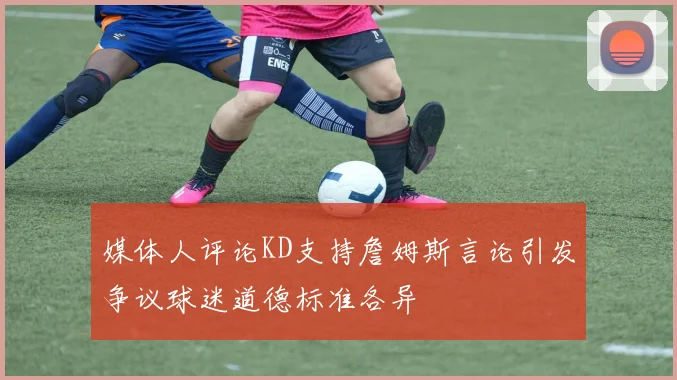 媒体人评论KD支持詹姆斯言论引发争议球迷道德标准各异