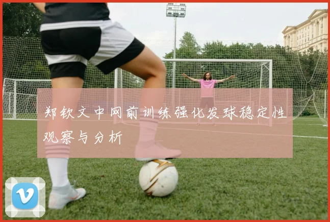 郑钦文中网前训练强化发球稳定性观察与分析