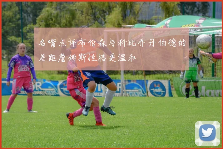 名嘴点评布伦森与科比乔丹伯德的差距詹姆斯性格更温和