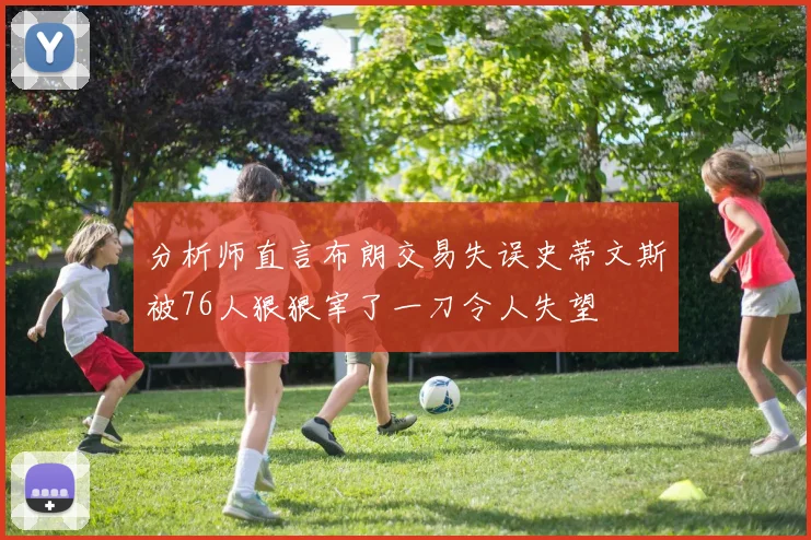 分析师直言布朗交易失误史蒂文斯被76人狠狠宰了一刀令人失望