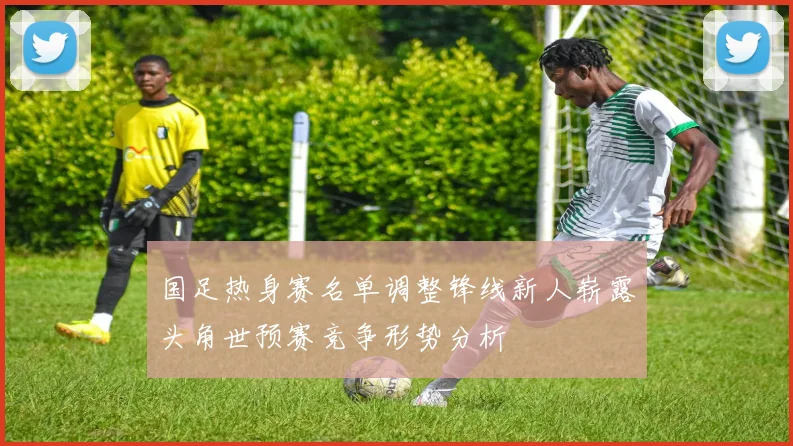 国足热身赛名单调整锋线新人崭露头角世预赛竞争形势分析