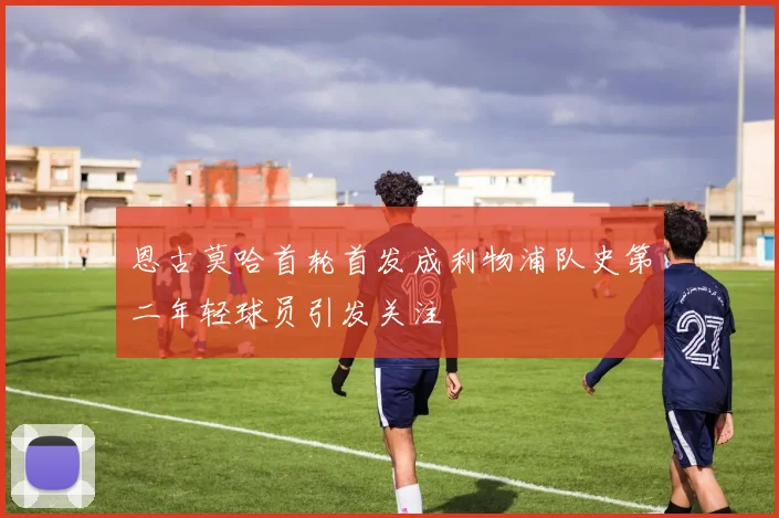恩古莫哈首轮首发成利物浦队史第二年轻球员引发关注