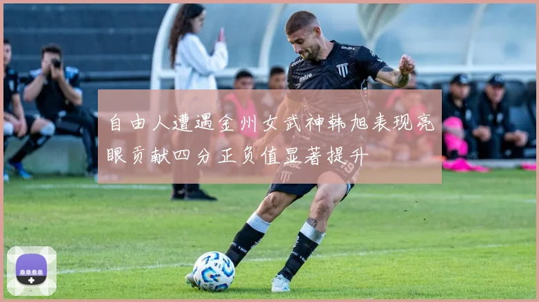自由人遭遇金州女武神韩旭表现亮眼贡献四分正负值显著提升