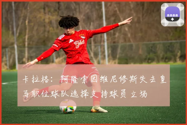 卡拉格：阿隆索因维尼修斯失去皇马职位球队选择支持球员立场
