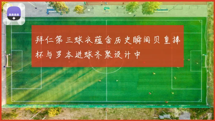 拜仁第三球衣蕴含历史瞬间贝皇捧杯与罗本进球齐聚设计中